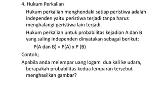 4. Hukum Perkalian
Hukum perkalian menghendaki setiap peristiwa adalah
independen yaitu peristiwa terjadi tanpa harus
menghalangi peristiwa lain terjadi.
Hukum perkalian untuk probabilitas kejadian A dan B
yang saling independen dinyatakan sebagai berikut:
P(A dan B) = P(A) x P (B)
Contoh;
Apabila anda melempar uang logam dua kali ke udara,
berapakah probabilitas kedua lemparan tersebut
menghasilkan gambar?
 