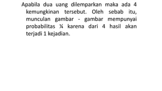 Apabila dua uang dilemparkan maka ada 4
kemungkinan tersebut. Oleh sebab itu,
munculan gambar - gambar mempunyai
probabilitas ¼ karena dari 4 hasil akan
terjadi 1 kejadian.
 