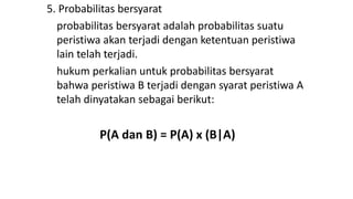 5. Probabilitas bersyarat
probabilitas bersyarat adalah probabilitas suatu
peristiwa akan terjadi dengan ketentuan peristiwa
lain telah terjadi.
hukum perkalian untuk probabilitas bersyarat
bahwa peristiwa B terjadi dengan syarat peristiwa A
telah dinyatakan sebagai berikut:
P(A dan B) = P(A) x (B|A)
 