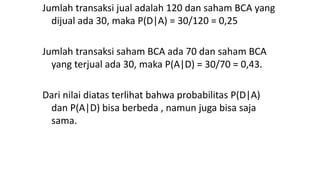 Jumlah transaksi jual adalah 120 dan saham BCA yang
dijual ada 30, maka P(D|A) = 30/120 = 0,25
Jumlah transaksi saham BCA ada 70 dan saham BCA
yang terjual ada 30, maka P(A|D) = 30/70 = 0,43.
Dari nilai diatas terlihat bahwa probabilitas P(D|A)
dan P(A|D) bisa berbeda , namun juga bisa saja
sama.
 