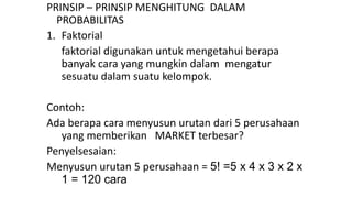 PRINSIP – PRINSIP MENGHITUNG DALAM
PROBABILITAS
1. Faktorial
faktorial digunakan untuk mengetahui berapa
banyak cara yang mungkin dalam mengatur
sesuatu dalam suatu kelompok.
Contoh:
Ada berapa cara menyusun urutan dari 5 perusahaan
yang memberikan MARKET terbesar?
Penyelsesaian:
Menyusun urutan 5 perusahaan = 5! =5 x 4 x 3 x 2 x
1 = 120 cara
 