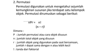2. Permutasi
Permutasi digunakan untuk mengetahui sejumlah
kemungkinan susunan jika terdapat satu kelompok
objek. Permutasi dirumuskan sebagai berikut:
nPr = n!
(n – r)!
Dimana :
P : Jumlah permutasi atau cara objek disusun
n : jumlah total objek yang disusun
r : jumlah objek yang digunakan pada saat bersamaan,
jumlah r dapat sama dengan n atau lebih kecil
! : tanda dari faktorial
 