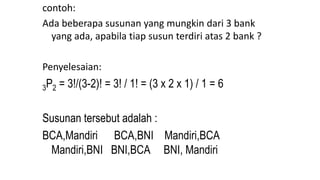 contoh:
Ada beberapa susunan yang mungkin dari 3 bank
yang ada, apabila tiap susun terdiri atas 2 bank ?
Penyelesaian:
3P2 = 3!/(3-2)! = 3! / 1! = (3 x 2 x 1) / 1 = 6
Susunan tersebut adalah :
BCA,Mandiri BCA,BNI Mandiri,BCA
Mandiri,BNI BNI,BCA BNI, Mandiri
 