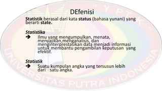 DEfenisi
Statistik berasal dari kata status (bahasa yunani) yang
berarti state.
Statistika
 Ilmu yang mengumpulkan, menata,
menyajikan,menganalisis, dan
menginterprestasikan data menjadi informasi
untuk membantu pengambilan keputusan yang
efektif.
Statistik
 Suatu kumpulan angka yang tersusun lebih
dari satu angka.
 