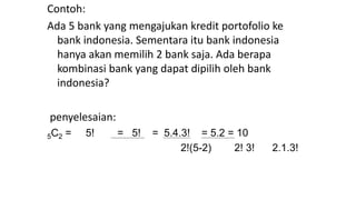 Contoh:
Ada 5 bank yang mengajukan kredit portofolio ke
bank indonesia. Sementara itu bank indonesia
hanya akan memilih 2 bank saja. Ada berapa
kombinasi bank yang dapat dipilih oleh bank
indonesia?
penyelesaian:
5C2 = 5! = 5! = 5.4.3! = 5.2 = 10
2!(5-2) 2! 3! 2.1.3!
 