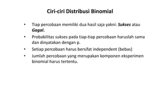 Ciri-ciri Distribusi Binomial
• Tiap percobaan memiliki dua hasil saja yakni: Sukses atau
Gagal.
• Probabilitas sukses pada tiap-tiap percobaan haruslah sama
dan dinyatakan dengan p.
• Setiap percobaan harus bersifat independent (bebas)
• Jumlah percobaan yang merupakan komponen eksperimen
binomial harus tertentu.
 