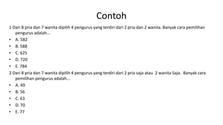 Contoh
1 Dari 8 pria dan 7 wanita dipilih 4 pengurus yang terdiri dari 2 pria dan 2 wanita. Banyak cara pemilihan
pengurus adalah...
• A. 582
• B. 588
• C. 625
• D. 720
• E. 784
2 Dari 8 pria dan 7 wanita dipilih 4 pengurus yang terdiri dari 2 pria saja atau 2 wanita Saja. Banyak cara
pemilihan pengurus adalah...
• A. 49
• B. 56
• C. 63
• D. 70
• E. 77
 