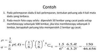Contoh
1. Pada pelemparan dadu 6 kali pelemparan, tentukan peluang ada 4 kali mata
dadu yang terbaca.
2. Pada mesin foto copy selalu diperoleh 50 lembar yang cacat pada setiap
memfotocopy sebanyak 500 lembar, jika kita memfotocopy sebanyak 3
lembar, berapakah peluang kita memperoleh 2 lembar yg cacat.
6
5
6
1


q
p
.
6
5
.
6
1
)(
24












Ap
4
6

656.46
150
.
!2.3.4
!4.5.6
.
6
5.1
6

 