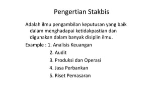 Pengertian Stakbis
Adalah ilmu pengambilan keputusan yang baik
dalam menghadapai ketidakpastian dan
digunakan dalam banyak disiplin ilmu.
Example : 1. Analisis Keuangan
2. Audit
3. Produksi dan Operasi
4. Jasa Perbankan
5. Riset Pemasaran
 