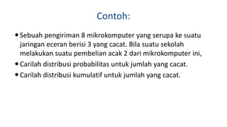 Contoh:
Sebuah pengiriman 8 mikrokomputer yang serupa ke suatu
jaringan eceran berisi 3 yang cacat. Bila suatu sekolah
melakukan suatu pembelian acak 2 dari mikrokomputer ini,
Carilah distribusi probabilitas untuk jumlah yang cacat.
Carilah distribusi kumulatif untuk jumlah yang cacat.
 