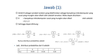 Jawab (1):
 Ambil X sebagai variabel random yang didefinisikan sebagai banyaknya mikrokomputer yang
cacat yang mungkin akan dibeli oleh sekolah tersebut. Maka dapat dituliskan :
 X = banyaknya mikrokomputer cacat yang mungkin akan dibeli oleh sekolah
= 0, 1, 2
 Sehingga dapat dihitung :
71
28
10
2
8
2
5
0
3
)0()0( 


















 XPf
28
15
2
8
1
5
1
3
)1()1( 


















 XPf 28
3
2
8
0
5
2
3
)2()2( 


















 XPf
 Jadi, distribusi probabilitas dari X adalah
x 0 1 2
f(x) 10/28 15/28 3/28
Rumus distribusi probabilitas adalah 2,1,0,
2
8
2
5
.
3
)()( 


















 xuntuk
xx
xfxXP
 