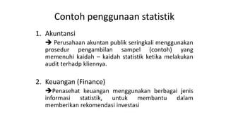 Contoh penggunaan statistik
1. Akuntansi
 Perusahaan akuntan publik seringkali menggunakan
prosedur pengambilan sampel (contoh) yang
memenuhi kaidah – kaidah statistik ketika melakukan
audit terhadp kliennya.
2. Keuangan (Finance)
Penasehat keuangan menggunakan berbagai jenis
informasi statistik, untuk membantu dalam
memberikan rekomendasi investasi
 