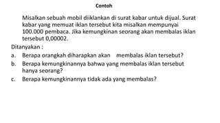 Contoh
Misalkan sebuah mobil diiklankan di surat kabar untuk dijual. Surat
kabar yang memuat iklan tersebut kita misalkan mempunyai
100.000 pembaca. Jika kemungkinan seorang akan membalas iklan
tersebut 0,00002.
Ditanyakan :
a. Berapa orangkah diharapkan akan membalas iklan tersebut?
b. Berapa kemungkinannya bahwa yang membalas iklan tersebut
hanya seorang?
c. Berapa kemungkinannya tidak ada yang membalas?
 
