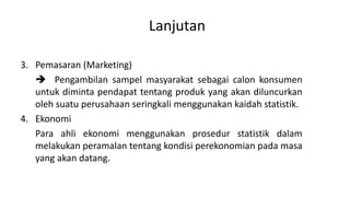 Lanjutan
3. Pemasaran (Marketing)
 Pengambilan sampel masyarakat sebagai calon konsumen
untuk diminta pendapat tentang produk yang akan diluncurkan
oleh suatu perusahaan seringkali menggunakan kaidah statistik.
4. Ekonomi
Para ahli ekonomi menggunakan prosedur statistik dalam
melakukan peramalan tentang kondisi perekonomian pada masa
yang akan datang.
 