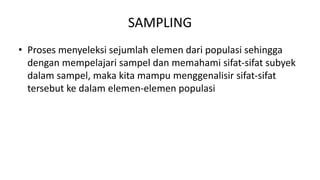 SAMPLING
• Proses menyeleksi sejumlah elemen dari populasi sehingga
dengan mempelajari sampel dan memahami sifat-sifat subyek
dalam sampel, maka kita mampu menggenalisir sifat-sifat
tersebut ke dalam elemen-elemen populasi
 