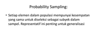 Probability Sampling:
• Setiap elemen dalam populasi mempunyai kesempatan
yang sama untuk diseleksi sebagai subyek dalam
sampel. Representatif ini penting untuk generalisasi
 