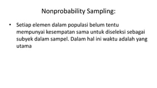 Nonprobability Sampling:
• Setiap elemen dalam populasi belum tentu
mempunyai kesempatan sama untuk diseleksi sebagai
subyek dalam sampel. Dalam hal ini waktu adalah yang
utama
 