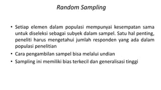 Random Sampling
• Setiap elemen dalam populasi mempunyai kesempatan sama
untuk diseleksi sebagai subyek dalam sampel. Satu hal penting,
peneliti harus mengetahui jumlah responden yang ada dalam
populasi penelitian
• Cara pengambilan sampel bisa melalui undian
• Sampling ini memiliki bias terkecil dan generalisasi tinggi
 