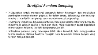 Stratified Random Sampling
• Digunakan untuk mengurangi pengaruh faktor heterogen dan melakukan
pembagian elemen-elemen populasi ke dalam strata. Selanjutnya dari masing-
masing strata dipilih sampelnya secara random sesuai proporsinya.
• Sampling ini banyak digunakan untuk mempelajari karakteristik yang berbeda,
misalnya, di sekolah ada kls I, kls II, dan kls III. Atau responden dapat dibedakan
menurut jenis kelamin; laki-laki dan perempuan, dll.
• Keadaan populasi yang heterogen tidak akan terwakili, bila menggunakan
teknik random. Karena hasilnya mungkin satu kelompok terlalu banyak yang
terpilih menjadi sampel.
 