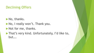 Declining Offers
 No, thanks.
 No, I really won’t. Thank you.
 Not for me, thanks.
 That’s very kind. Unfortunately, I’d like to,
but….
 
