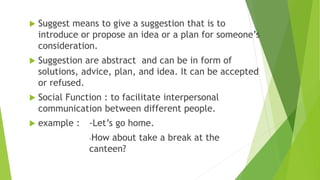  Suggest means to give a suggestion that is to
introduce or propose an idea or a plan for someone’s
consideration.
 Suggestion are abstract and can be in form of
solutions, advice, plan, and idea. It can be accepted
or refused.
 Social Function : to facilitate interpersonal
communication between different people.
 example : -Let’s go home.
-How about take a break at the
canteen?
 