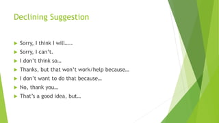 Declining Suggestion
 Sorry, I think I will…..
 Sorry, I can’t.
 I don’t think so…
 Thanks, but that won’t work/help because…
 I don’t want to do that because…
 No, thank you…
 That’s a good idea, but…
 