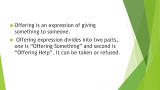  Offering is an expression of giving
something to someone.
 Offering expression divides into two parts,
one is “Offering Something” and second is
“Offering Help”. It can be taken or refused.
 
