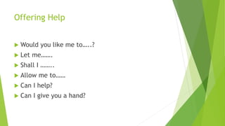 Offering Help
 Would you like me to…..?
 Let me…….
 Shall I ……..
 Allow me to……
 Can I help?
 Can I give you a hand?
 