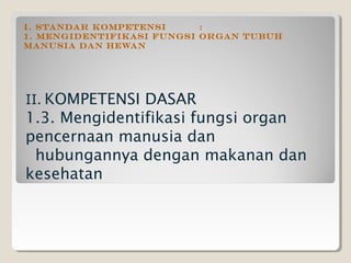 I. STANDAR KOMPETENSI      :
1. Mengidentifikasi fungsi organ tubuh
manusia dan hewan




II. KOMPETENSI DASAR
1.3. Mengidentifikasi fungsi organ
pencernaan manusia dan
 hubungannya dengan makanan dan
kesehatan
 