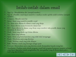 Istilah-istilah dalam email
•   Sign Up : Mendaftarkan diri (menjadi member)
•   Sign In : Pemilik e-mail dapat masuk ke e-mailnya sendiri apabila sudah terdaftar (menjadi
    member)
•   Compose : Menulis surat bar
•   Inbox : Surat yang masuk ke pemilik e-mail
•   To : Surat akan dikirim ke alamat e-mail yang dituju
•   CC : Surat dikirim secara berantai ke alamat lain
•   BCC : Surat dikirim ke alamat yang dituju tanpa memberi tahu pemilik alamat yang
    tercantum di alamat CC
•   Draft : Surat yang ditulis tapi belum dikirim
•   Sent : Surat yang terkirim
•   Spam : Surat yang berisi kata-kata yang tidak baik/menganggu
•   Reply : Membalas surat yang diterima
•   Trash : Melihat e-mail yang telah dihapus
•   Bulk : Melihat e-mail yang dicurigai sebagai spam
•   Forward : Meneruskan surat yang diterima untuk disampaikan kepada orang lain
•   Attachment : Fasilitas pada sebuah program e-mail baik program komputer maupun webmail
    yang dapat digunakan untuk mengirimkan file, atau gambar, yang di ikutsertakan pada e-
    mail yang akan di kirim.
 