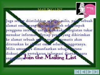 MAILING LIST

Juga sering diistilahkan sebagai milis, yaitu sebuah
alamat email yang digunakan oleh sekelompok
pengguna internet untuk melakukan kegiatan tukar
menukar informasi. Setiap pesan yang dikirimkan
ke alamat sebuah milis, secara otomatis akan
diteruskan ke alamat email seluruh anggotanya.
Milis umumnya dimanfaatkan sebagai sarana
diskusi atau pertukaran informasi diantara para
anggotanya.
 