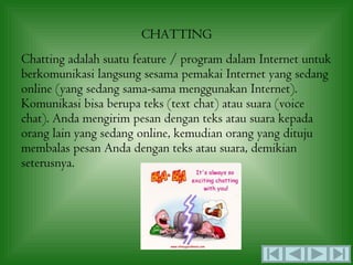 CHATTING
Chatting adalah suatu feature / program dalam Internet untuk
berkomunikasi langsung sesama pemakai Internet yang sedang
online (yang sedang sama-sama menggunakan Internet).
Komunikasi bisa berupa teks (text chat) atau suara (voice
chat). Anda mengirim pesan dengan teks atau suara kepada
orang lain yang sedang online, kemudian orang yang dituju
membalas pesan Anda dengan teks atau suara, demikian
seterusnya.
 