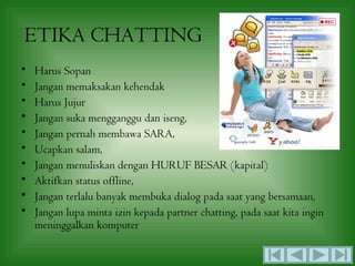 ETIKA CHATTING
•   Harus Sopan
•   Jangan memaksakan kehendak
•   Harus Jujur
•   Jangan suka mengganggu dan iseng,
•   Jangan pernah membawa SARA,
•   Ucapkan salam,
•   Jangan menuliskan dengan HURUF BESAR (kapital)
•   Aktifkan status offline,
•   Jangan terlalu banyak membuka dialog pada saat yang bersamaan,
•   Jangan lupa minta izin kepada partner chatting, pada saat kita ingin
    meninggalkan komputer
 