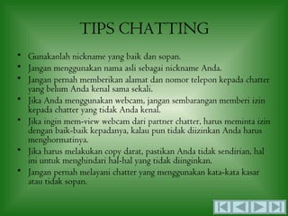 TIPS CHATTING
• Gunakanlah nickname yang baik dan sopan.
• Jangan menggunakan nama asli sebagai nickname Anda.
• Jangan pernah memberikan alamat dan nomor telepon kepada chatter
  yang belum Anda kenal sama sekali.
• Jika Anda menggunakan webcam, jangan sembarangan memberi izin
  kepada chatter yang tidak Anda kenal.
• Jika ingin mem-view webcam dari partner chatter, harus meminta izin
  dengan baik-baik kepadanya, kalau pun tidak diizinkan Anda harus
  menghormatinya.
• Jika harus melakukan copy darat, pastikan Anda tidak sendirian, hal
  ini untuk menghindari hal-hal yang tidak diinginkan.
• Jangan pernah melayani chatter yang menggunakan kata-kata kasar
  atau tidak sopan.
 