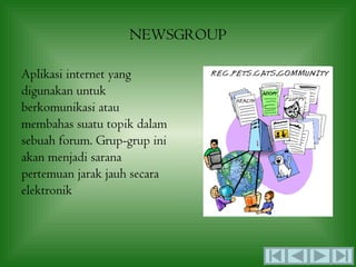 NEWSGROUP

Aplikasi internet yang
digunakan untuk
berkomunikasi atau
membahas suatu topik dalam
sebuah forum. Grup-grup ini
akan menjadi sarana
pertemuan jarak jauh secara
elektronik
 
