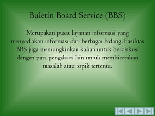 Buletin Board Service (BBS)
     Merupakan pusat layanan informasi yang
menyediakan informasi dari berbagai bidang. Fasilitas
 BBS juga memungkinkan kalian untuk berdiskusi
 dengan para pengakses lain untuk membicarakan
           masalah atau topik tertentu.
 