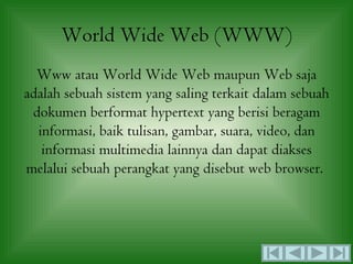 World Wide Web (WWW)
  Www atau World Wide Web maupun Web saja
adalah sebuah sistem yang saling terkait dalam sebuah
 dokumen berformat hypertext yang berisi beragam
  informasi, baik tulisan, gambar, suara, video, dan
   informasi multimedia lainnya dan dapat diakses
melalui sebuah perangkat yang disebut web browser.
 