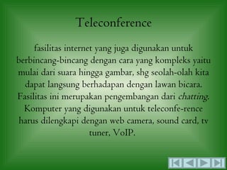 Teleconference
     fasilitas internet yang juga digunakan untuk
berbincang-bincang dengan cara yang kompleks yaitu
mulai dari suara hingga gambar, shg seolah-olah kita
  dapat langsung berhadapan dengan lawan bicara.
Fasilitas ini merupakan pengembangan dari chatting.
  Komputer yang digunakan untuk teleconfe-rence
 harus dilengkapi dengan web camera, sound card, tv
                      tuner, VoIP.
 
