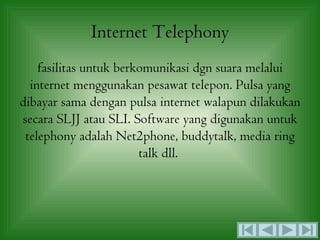 Internet Telephony
    fasilitas untuk berkomunikasi dgn suara melalui
  internet menggunakan pesawat telepon. Pulsa yang
dibayar sama dengan pulsa internet walapun dilakukan
secara SLJJ atau SLI. Software yang digunakan untuk
 telephony adalah Net2phone, buddytalk, media ring
                        talk dll.
 