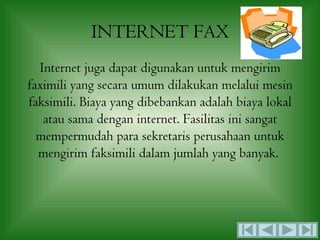 INTERNET FAX
  Internet juga dapat digunakan untuk mengirim
faximili yang secara umum dilakukan melalui mesin
faksimili. Biaya yang dibebankan adalah biaya lokal
   atau sama dengan internet. Fasilitas ini sangat
  mempermudah para sekretaris perusahaan untuk
  mengirim faksimili dalam jumlah yang banyak.
 