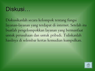 Diskusi…
Diskusikanlah secara kelompok tentang fungsi
layanan-layanan yang terdapat di internet. Setelah itu
buatlah pengelompokkan layanan yang bermanfaat
untuk perusahaan dan untuk pribadi. Tuliskanlah
hasilnya di selembar kertas kemudian kumpulkan.
 