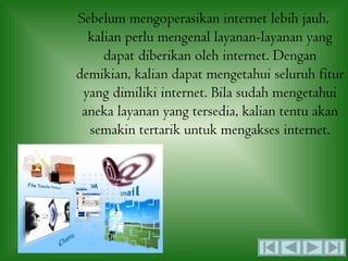 Sebelum mengoperasikan internet lebih jauh,
  kalian perlu mengenal layanan-layanan yang
     dapat diberikan oleh internet. Dengan
demikian, kalian dapat mengetahui seluruh fitur
 yang dimiliki internet. Bila sudah mengetahui
 aneka layanan yang tersedia, kalian tentu akan
  semakin tertarik untuk mengakses internet.
 
