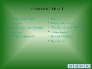 LAYANAN INTERNET

•   Electronic mail (email)          •   telnet
•   Mailing list                     •   Buletin Board Service (BBS)
•   Internet Relay Chat (chatting)   •   World Wide Web (WWW)
•   Newsgroup                        •   Teleconference
•   File Transfer Protocol           •   Internet Telephony
                                     •   Internet Fax
 