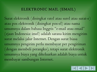 ELEKTRONIC MAIL (EMAIL)

Surat elektronik (disingkat ratel atau surel atau surat-e)
atau pos elektronik (disingkat pos-el) atau nama
umumnya dalam bahasa Inggris “e-mail atau email”
(ejaan Indonesia: imel) adalah sarana kirim mengirim
surat melalui jalur Internet. Dengan surat biasa
umumnya pengirim perlu membayar per pengiriman
(dengan membeli perangko), tetapi surat elektronik
umumnya biaya yang dikeluarkan adalah biaya untuk
membayar sambungan Internet.
 