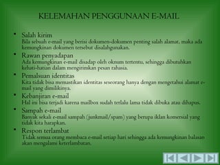 KELEMAHAN PENGGUNAAN E-MAIL

• Salah kirim
  Bila sebuah e-mail yang berisi dokumen-dokumen penting salah alamat, maka ada
  kemungkinan dokumen tersebut disalahgunakan.
• Rawan penyadapan
  Ada kemungkinan e-mail disadap oleh oknum tertentu, sehingga dibutuhkan
  kehati-hatian dalam mengirimkan pesan rahasia.
• Pemalsuan identitas
  Kita tidak bisa memastikan identitas seseorang hanya dengan mengetahui alamat e-
  mail yang dimilikinya.
• Kebanjiran e-mail
  Hal ini bisa terjadi karena mailbox sudah terlalu lama tidak dibuka atau dihapus.
• Sampah e-mail
  Banyak sekali e-mail sampah (junkmail/spam) yang berupa iklan komersial yang
  tidak kita harapkan.
• Respon terlambat
  Tidak semua orang membaca e-mail setiap hari sehingga ada kemungkinan balasan
  akan mengalami keterlambatan.
 