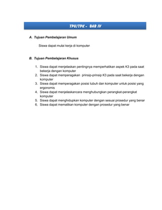 TPU/TPK - BAB IV
A. Tujuan Pembelajaran Umum
Siswa dapat mulai kerja di komputer
B. Tujuan Pembelajaran Khusus
1. Siswa dapat menjelaskan pentingnya memperhatikan aspek K3 pada saat
bekerja dengan komputer
2. Siswa dapat memperagakan prinsip-prinsip K3 pada saat bekerja dengan
komputer
3. Siswa dapat memperagakan posisi tubuh dan komputer untuk posisi yang
ergonomis
4. Siswa dapat menjelaskancara menghubungkan perangkat-perangkat
komputer
5. Siswa dapat menghidupkan komputer dengan sesuai prosedur yang benar
6. Siswa dapat mematikan komputer dengan prosedur yang benar
 