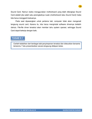 78
BAHAN AJAR TIK SMP/MTS KELAS VII BAHRUR ROSYIDI DURAISY
Carilah kelebihan dari berbagai alat penyimpanan tersebut dan diskusikan bersama
temanmu ? lalu presentasikan secara langsung didepan kelas.
TUGAS 5.1
Sound Card. Namun resiko menggunakan motherboard yang telah dilengkapi Sound
Card adalah jika salah satu perangkatnya rusak (motherboard atau Sound Card) maka
kita harus mengganti keduanya.
Pada saat dipasangkan untuk pertama kali, computer tidak akan mengenali
langsung sound card. Karena itu, kita harus menginstal software drivernya terlebih
dahulu. File-file driver tersebut akan member tahu system operasi, sehingga Sound
Card dapat bekerja dengan baik.
 