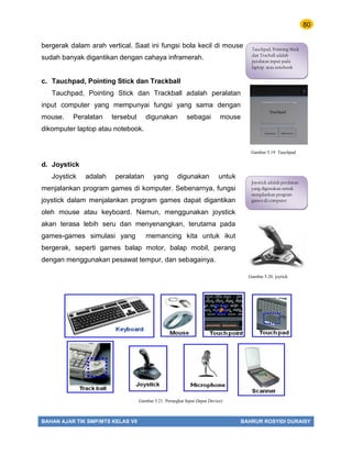 80
BAHAN AJAR TIK SMP/MTS KELAS VII BAHRUR ROSYIDI DURAISY
bergerak dalam arah vertical. Saat ini fungsi bola kecil di mouse
sudah banyak digantikan dengan cahaya inframerah.
c. Tauchpad, Pointing Stick dan Trackball
Tauchpad, Pointing Stick dan Trackball adalah peralatan
input computer yang mempunyai fungsi yang sama dengan
mouse. Peralatan tersebut digunakan sebagai mouse
dikomputer laptop atau notebook.
d. Joystick
Joystick adalah peralatan yang digunakan untuk
menjalankan program games di komputer. Sebenarnya, fungsi
joystick dalam menjalankan program games dapat digantikan
oleh mouse atau keyboard. Namun, menggunakan joystick
akan terasa lebih seru dan menyenangkan, terutama pada
games-games simulasi yang memancing kita untuk ikut
bergerak, seperti games balap motor, balap mobil, perang
dengan menggunakan pesawat tempur, dan sebagainya.
Tauchpad, Pointing Stick
dan Tracball adalah
peralatan input pada
laptop atau notebook
Joystick adalah peralatan
yang digunakan untuk
menjalankan program
games di computer
Gambar 5.20. joytick
Gambar 5.19 Tauchpad
Gambar 5.21. Perangkat Input (Input Device)
 