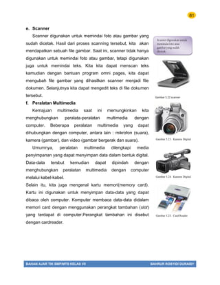 81
BAHAN AJAR TIK SMP/MTS KELAS VII BAHRUR ROSYIDI DURAISY
e. Scanner
Scanner digunakan untuk memindai foto atau gambar yang
sudah dicetak. Hasil dari proses scanning tersebut, kita akan
mendapatkan sebuah file gambar. Saat ini, scanner tidak hanya
digunakan untuk memindai foto atau gambar, tetapi digunakan
juga untuk memindai teks. Kita kita dapat menscan teks
kamudian dengan bantuan program omni pages, kita dapat
mengubah file gambar yang dihasilkan scanner menjadi file
dokumen. Selanjutnya kita dapat mengedit teks di file dokumen
tersebut.
f. Peralatan Multimedia
Kemajuan multimedia saat ini memungkinkan kita
menghubungkan peralata-peralatan multimedia dengan
computer. Beberapa peralatan multimedia yang dapat
dihubungkan dengan computer, antara lain : mikrofon (suara),
kamera (gambar), dan video (gambar bergerak dan suara).
Umumnya, peralatan multimedia dilengkapi media
penyimpanan yang dapat menyimpan data dalam bentuk digital.
Data-data tersbut kemudian dapat dipindah dengan
menghubungkan peralatan multimedia dengan computer
melalui kabel-kabel.
Selain itu, kita juga mengenal kartu memori(memory card).
Kartu ini digunakan untuk menyimpan data-data yang dapat
dibaca oleh computer. Komputer membaca data-data didalam
memori card dengan menggunakan perangkat tambahan (slot)
yang terdapat di computer.Perangkat tambahan ini disebut
dengan cardreader.
Scanner digunakan untuk
memindai foto atau
gambar yang sudah
dicetak.
Gambar 5.22 scanner
Gambar 5.23. Kamera Digital
Gambar 5.24. Kamera Digital
Gambar 5.25. Card Reader
 