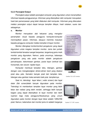 82
BAHAN AJAR TIK SMP/MTS KELAS VII BAHRUR ROSYIDI DURAISY
5.2.2 Perangkat Output
Perangkat output adalah perangkat computer yang digunakan untuk menampilkan
informasi kepada pengguananya. Informasi yang ditampilkan oleh computer merupakan
hasil dari pemerosesan yang telah dilakukan oleh komputer. Informasi yang diteruskan
melalui perangkat output dapat berupa tampilan dilayar, hasil cetakan, suara dan
sebagainya.
a. Monitor
Monitor merupakan alat keluaran yang mengatur
penampilan visual kepada pengguna komputer.komputer
menmapilkan pesan, informasi, ataupun meminta masukan
kepada pengguna computer melalui tampilan di layar monitor.
Monitor dilengkapi tombol-tombol pengaturan yang dapat
digunakan untuk megatur tampilan monitor. Jenis dan jumlah
tombol-tombol tersebut sangat berpariasi, tergantung jenis merk
monitor yang digunakan. Namun, pada umumnya, beberapa
pengaturan yang ada pada monitor adalah pengaturan
pencahayaan, kekontrasan gambar, posisi layar (vertical dan
horizontal), dan ukuran tapilan layar.
Komputer membuat tampilan teks, bilangan, gambar
dengan cara mengabubgkan elmen-elmen kecil yang disebut
pixel atau pels. Semakin banyak pixel dari tampilan teks,
bilangan atau gambar maka semakin baik pula tampilannya.
Saat ini, teknologi layar lebar ( wide screen) dan layar
datar (flat screen)telah banyak digunakan pada monitor.
Teknologi ini memberikan tampilan layar monitor yang lebih
lebar dan radiasi yang lebih rendah, sehingga lebih banyak
bagian yang dapat ditampilkan di layar monitor dan lebih
nyaman bagi mata pengguna.Resolusinya yang umum
digunakan pada monitor dengan layar lebar adalah 1280x768
pixel. Namun, kelemahan dari monitor jenis ini adalah harganya
Monitor adalah alat
keluaran yang mengatur
penampilan visual,
kepada pengguna
computer.computer
menmapilkan pesan,
informasi, ataupun
meminta masukan
kepada pengguna
computer melalui
tampilan layar monitor.
Gambar 5.26. LCD monitor
Gambar 5.27. CRT monitor
 